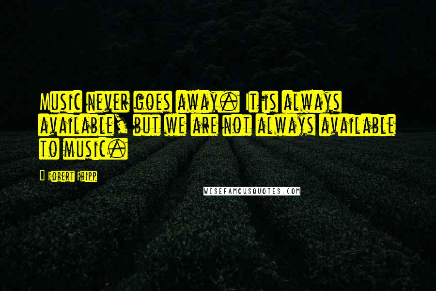 Robert Fripp Quotes: Music never goes away. It is always available, but we are not always available to music.