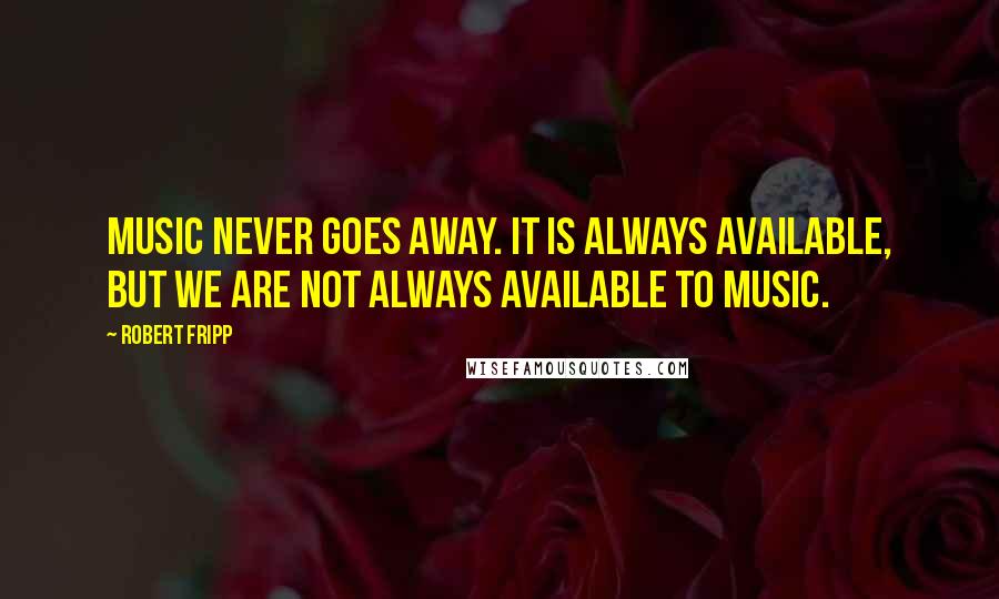 Robert Fripp Quotes: Music never goes away. It is always available, but we are not always available to music.