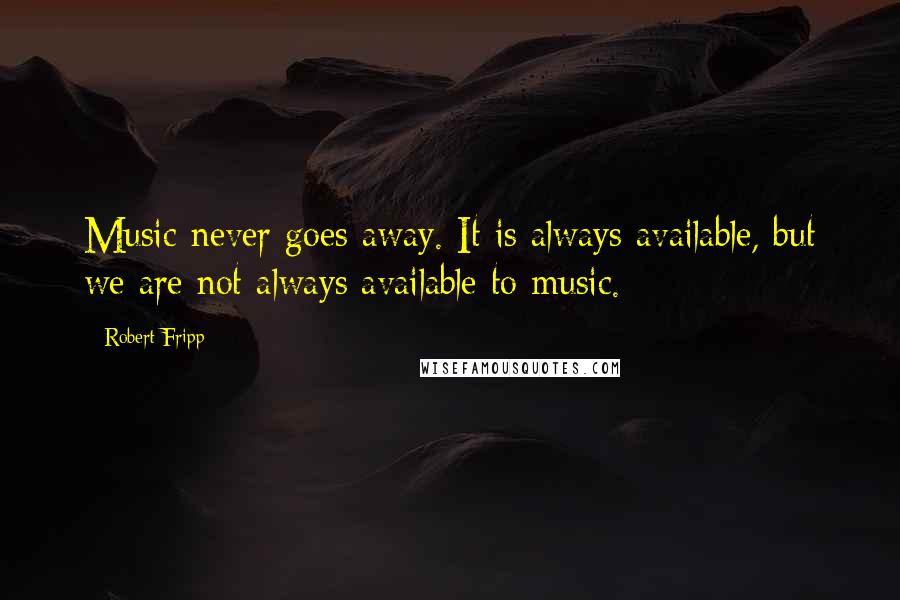 Robert Fripp Quotes: Music never goes away. It is always available, but we are not always available to music.