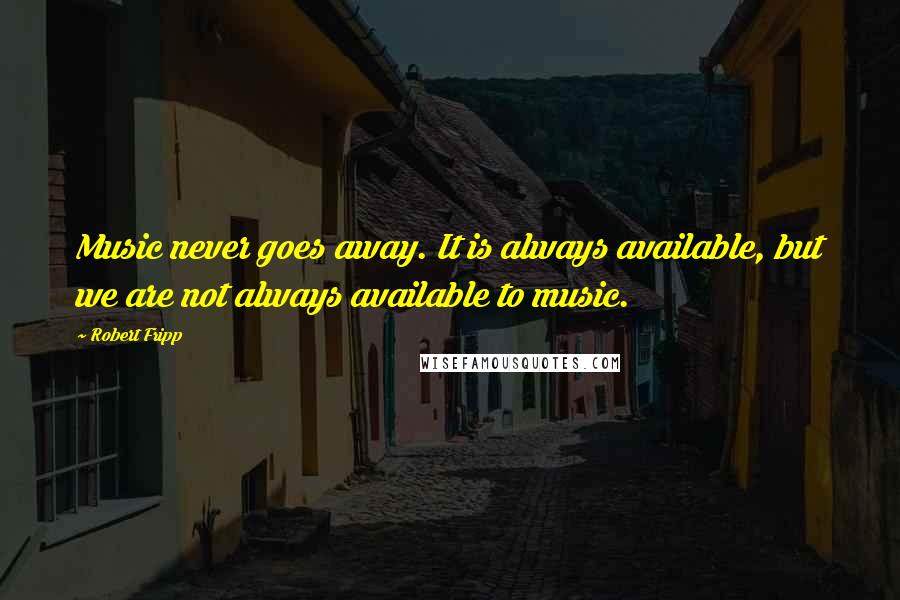 Robert Fripp Quotes: Music never goes away. It is always available, but we are not always available to music.