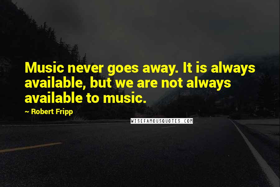 Robert Fripp Quotes: Music never goes away. It is always available, but we are not always available to music.
