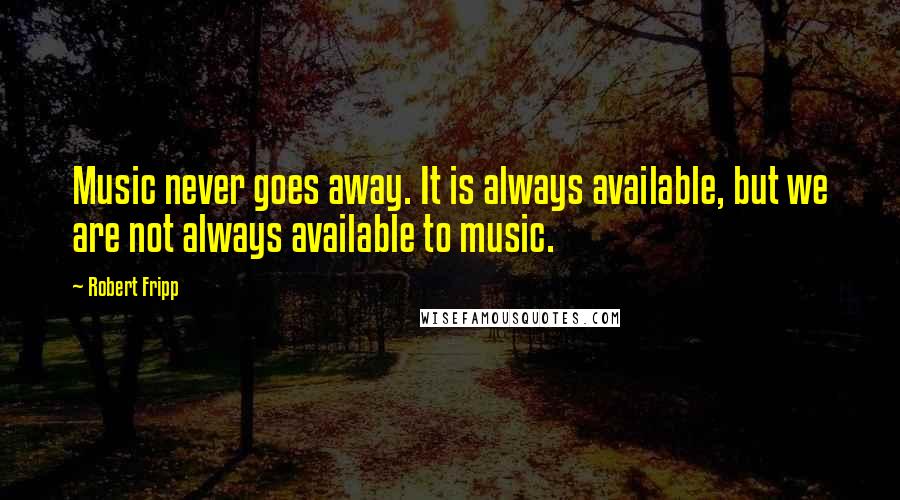 Robert Fripp Quotes: Music never goes away. It is always available, but we are not always available to music.