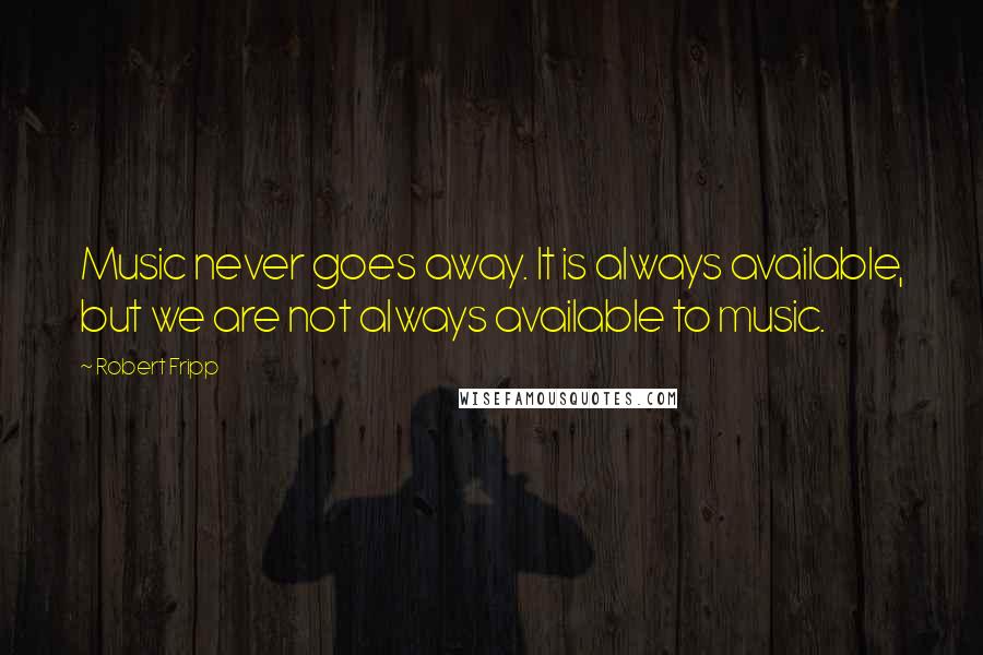 Robert Fripp Quotes: Music never goes away. It is always available, but we are not always available to music.