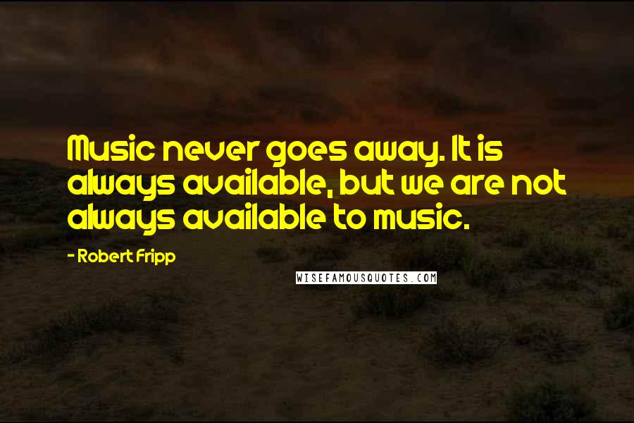 Robert Fripp Quotes: Music never goes away. It is always available, but we are not always available to music.