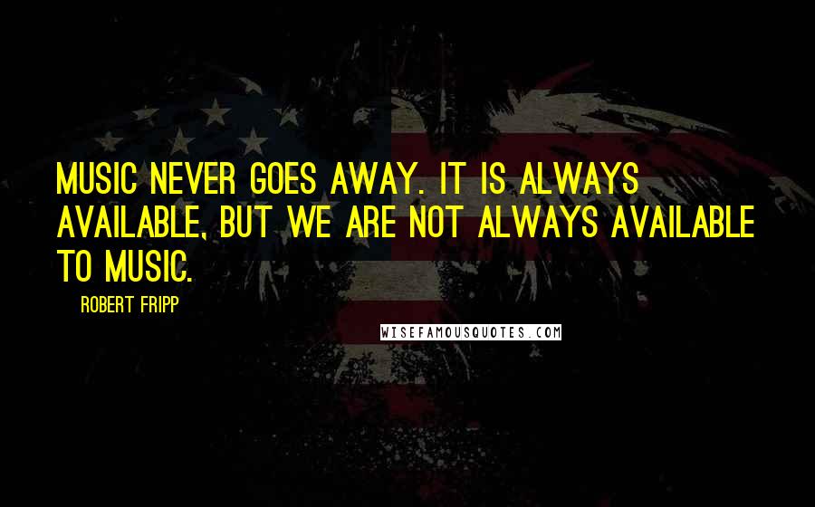 Robert Fripp Quotes: Music never goes away. It is always available, but we are not always available to music.