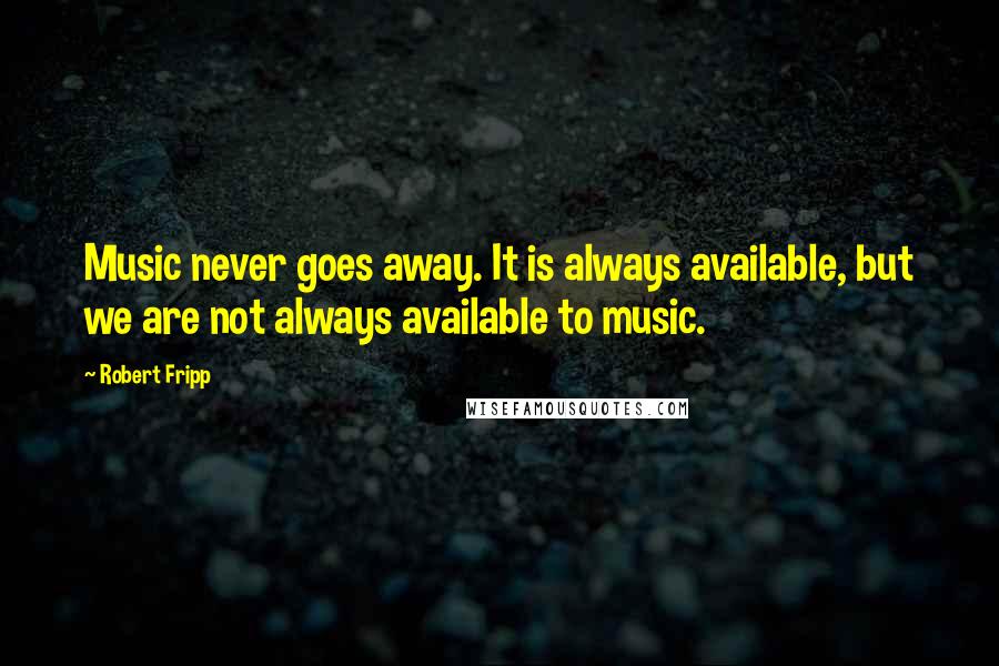 Robert Fripp Quotes: Music never goes away. It is always available, but we are not always available to music.