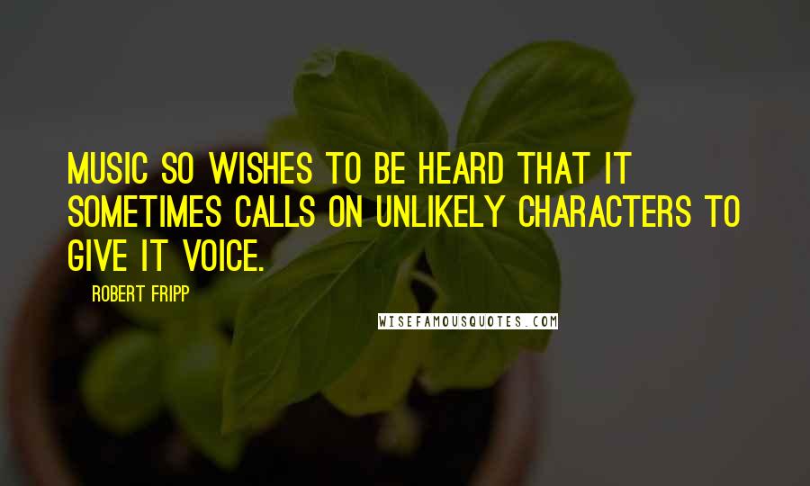 Robert Fripp Quotes: Music so wishes to be heard that it sometimes calls on unlikely characters to give it voice.