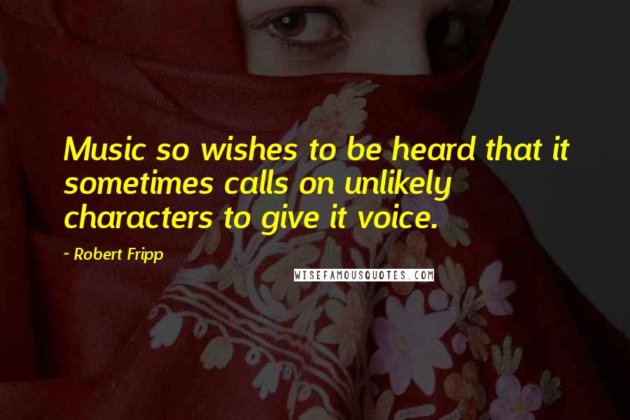 Robert Fripp Quotes: Music so wishes to be heard that it sometimes calls on unlikely characters to give it voice.