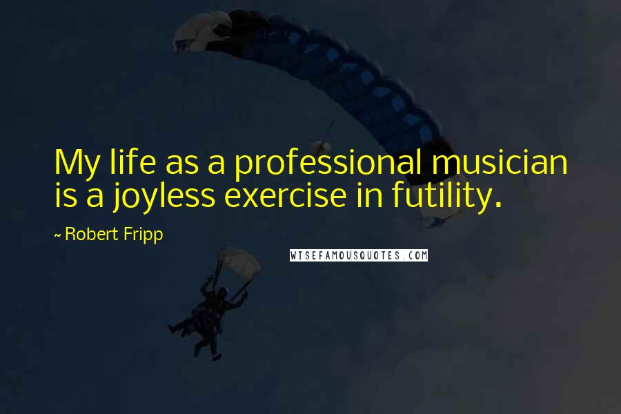 Robert Fripp Quotes: My life as a professional musician is a joyless exercise in futility.