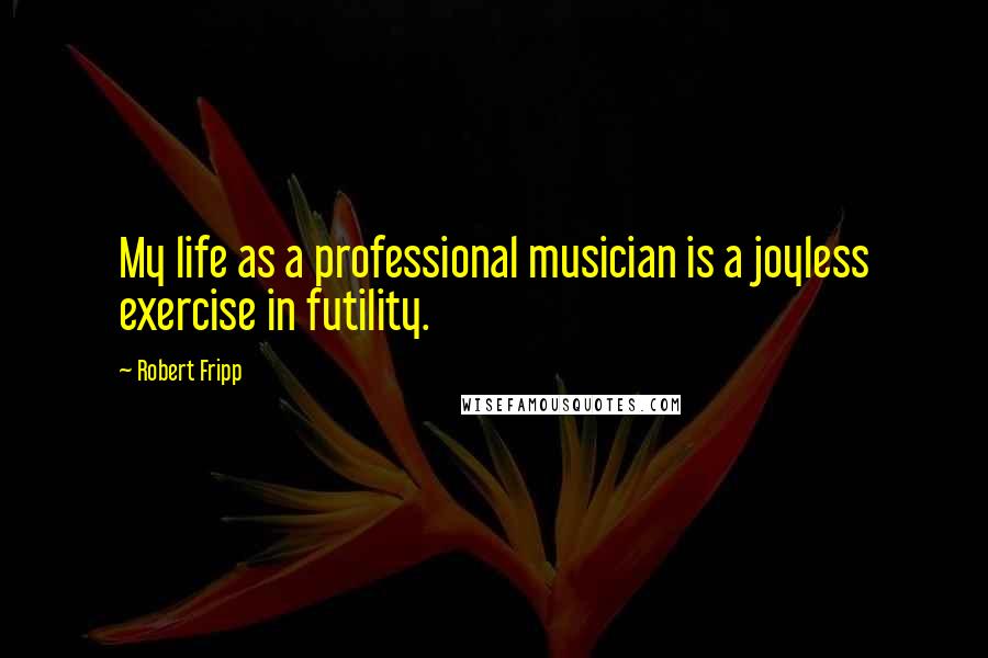 Robert Fripp Quotes: My life as a professional musician is a joyless exercise in futility.