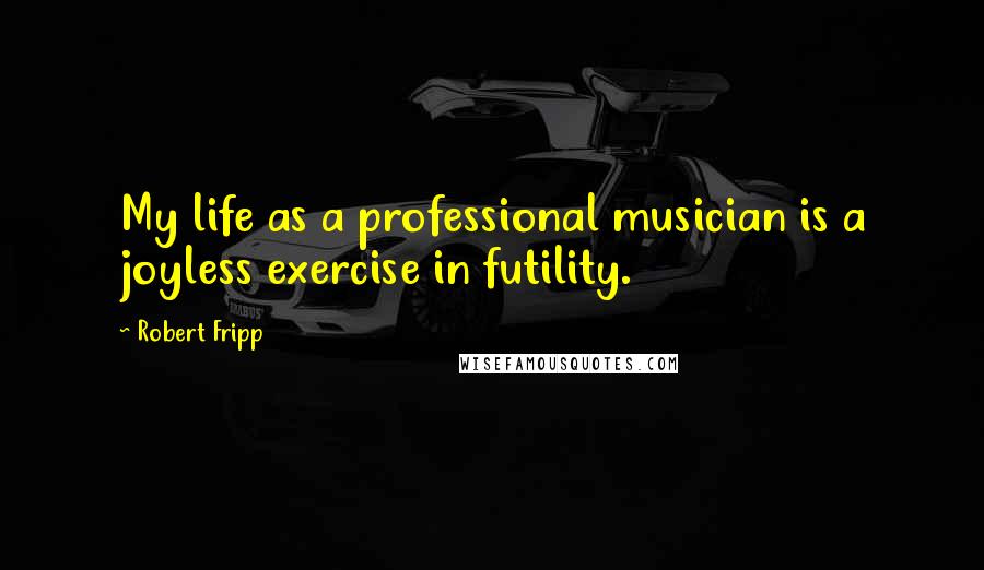 Robert Fripp Quotes: My life as a professional musician is a joyless exercise in futility.