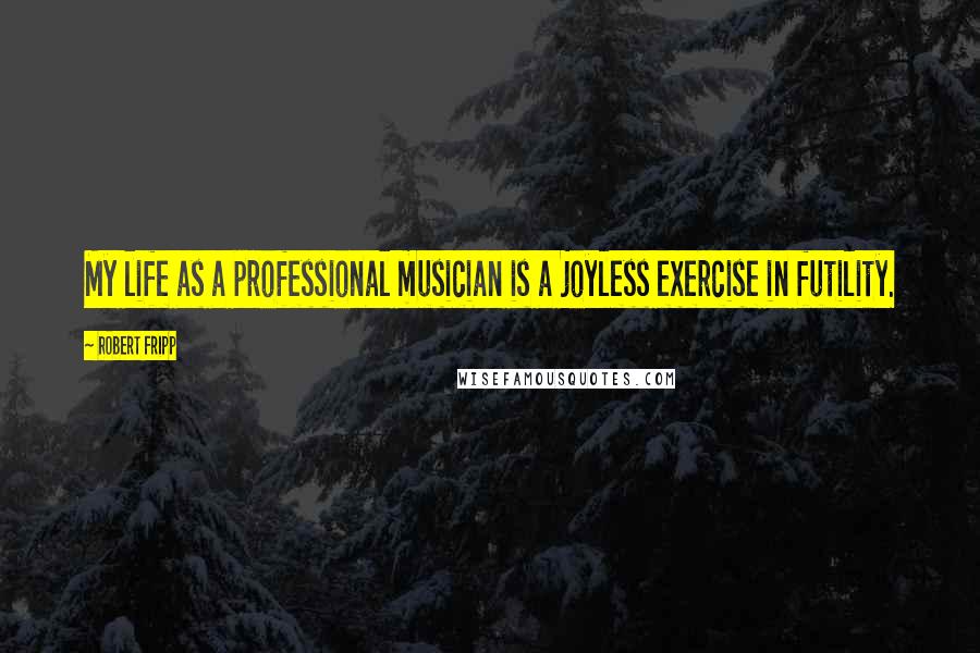 Robert Fripp Quotes: My life as a professional musician is a joyless exercise in futility.