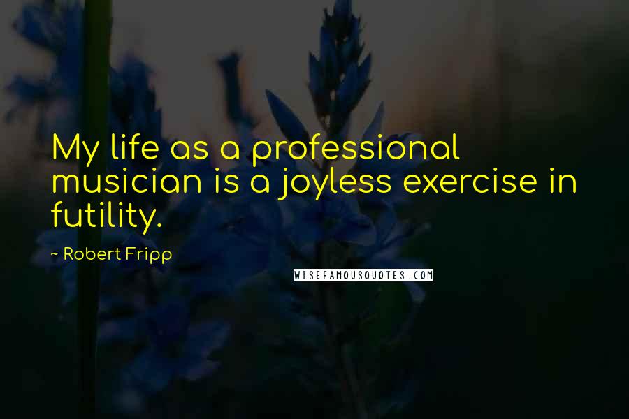 Robert Fripp Quotes: My life as a professional musician is a joyless exercise in futility.