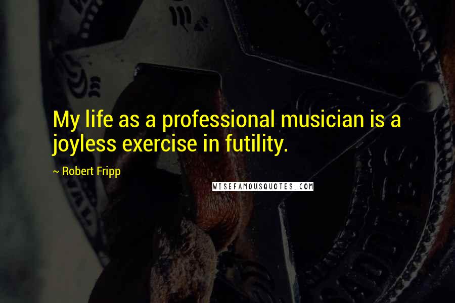 Robert Fripp Quotes: My life as a professional musician is a joyless exercise in futility.