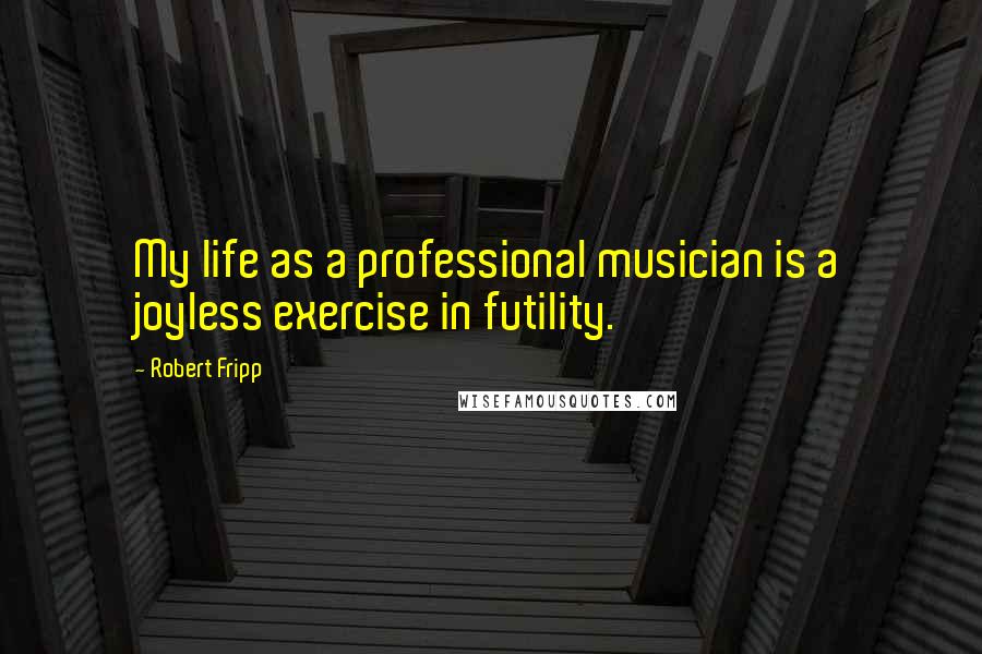 Robert Fripp Quotes: My life as a professional musician is a joyless exercise in futility.