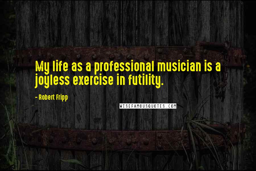 Robert Fripp Quotes: My life as a professional musician is a joyless exercise in futility.