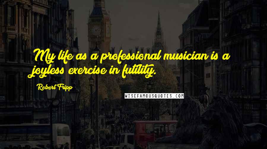 Robert Fripp Quotes: My life as a professional musician is a joyless exercise in futility.
