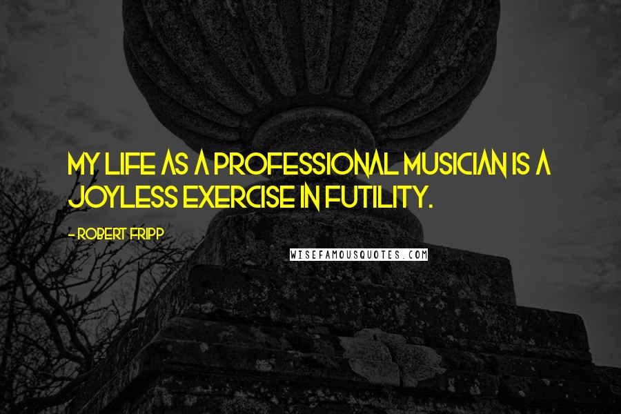 Robert Fripp Quotes: My life as a professional musician is a joyless exercise in futility.
