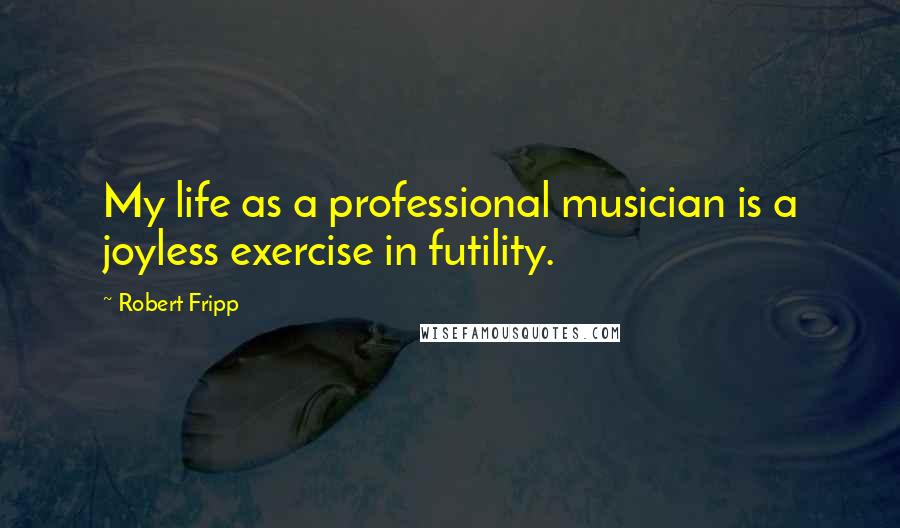 Robert Fripp Quotes: My life as a professional musician is a joyless exercise in futility.