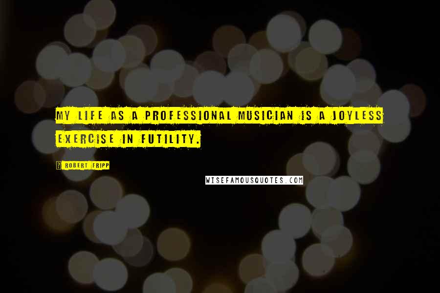 Robert Fripp Quotes: My life as a professional musician is a joyless exercise in futility.