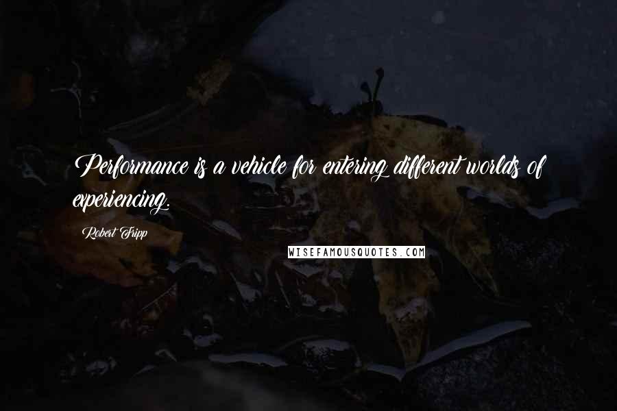 Robert Fripp Quotes: Performance is a vehicle for entering different worlds of experiencing.