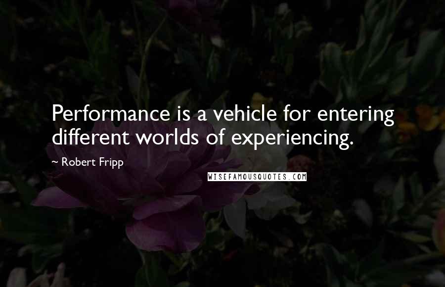 Robert Fripp Quotes: Performance is a vehicle for entering different worlds of experiencing.