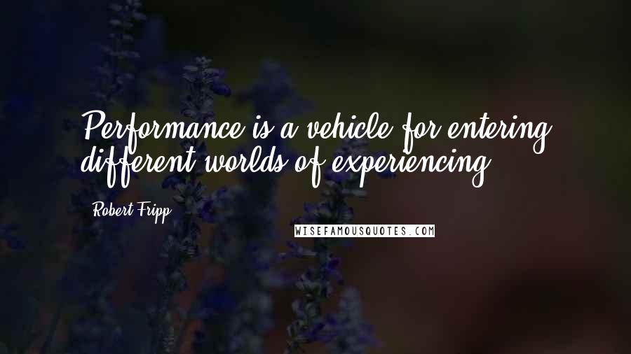 Robert Fripp Quotes: Performance is a vehicle for entering different worlds of experiencing.