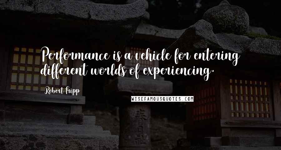 Robert Fripp Quotes: Performance is a vehicle for entering different worlds of experiencing.