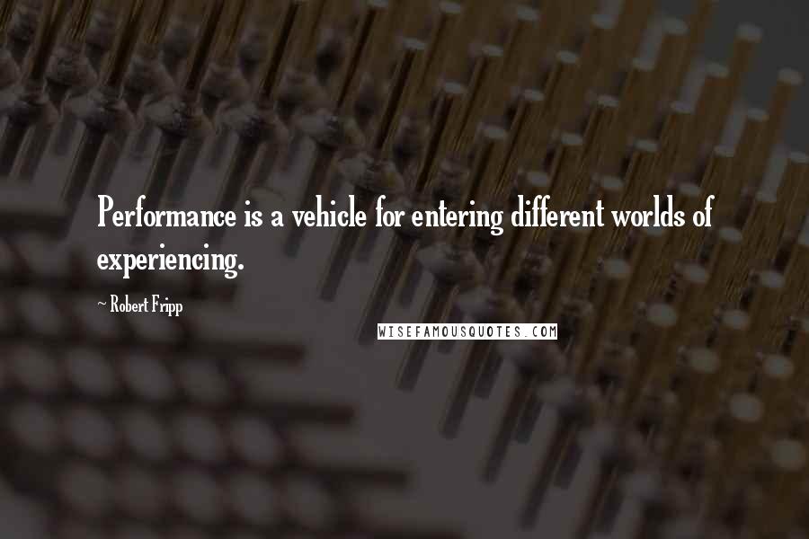 Robert Fripp Quotes: Performance is a vehicle for entering different worlds of experiencing.