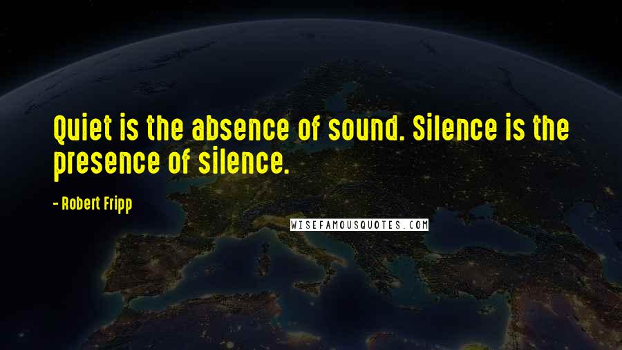 Robert Fripp Quotes: Quiet is the absence of sound. Silence is the presence of silence.