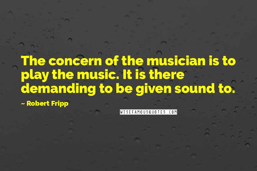 Robert Fripp Quotes: The concern of the musician is to play the music. It is there demanding to be given sound to.