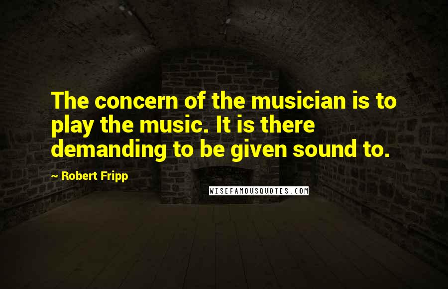 Robert Fripp Quotes: The concern of the musician is to play the music. It is there demanding to be given sound to.