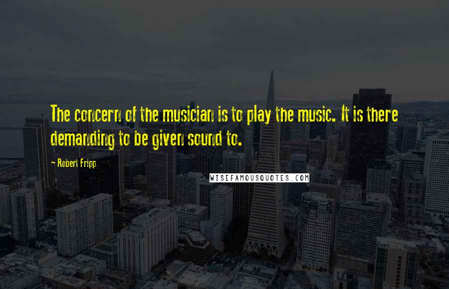 Robert Fripp Quotes: The concern of the musician is to play the music. It is there demanding to be given sound to.