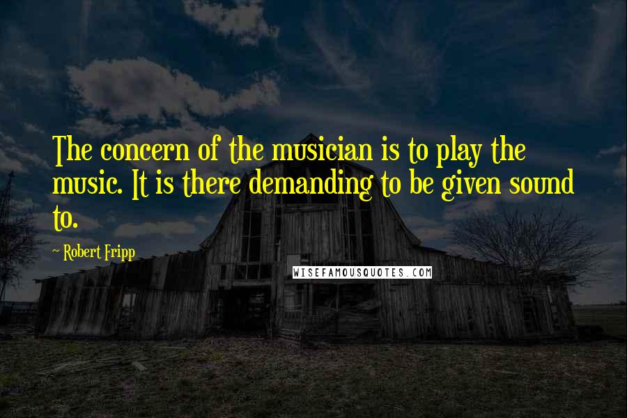 Robert Fripp Quotes: The concern of the musician is to play the music. It is there demanding to be given sound to.