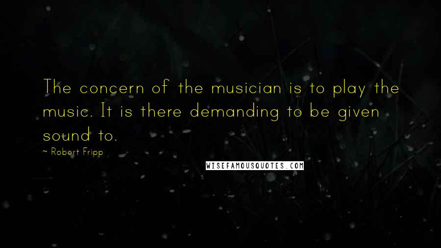 Robert Fripp Quotes: The concern of the musician is to play the music. It is there demanding to be given sound to.