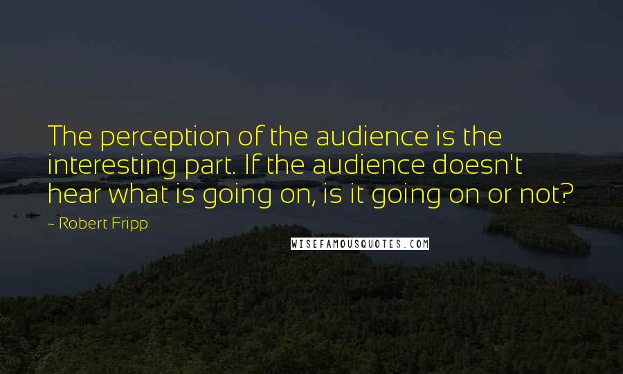 Robert Fripp Quotes: The perception of the audience is the interesting part. If the audience doesn't hear what is going on, is it going on or not?