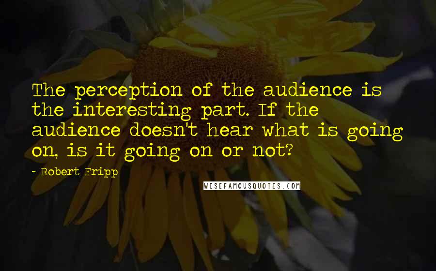 Robert Fripp Quotes: The perception of the audience is the interesting part. If the audience doesn't hear what is going on, is it going on or not?