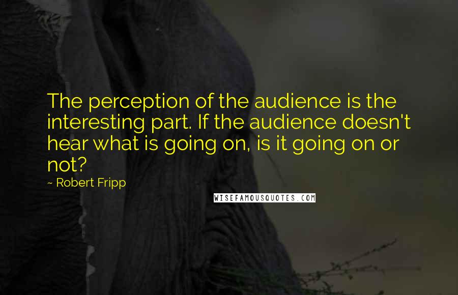 Robert Fripp Quotes: The perception of the audience is the interesting part. If the audience doesn't hear what is going on, is it going on or not?