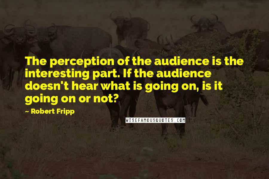 Robert Fripp Quotes: The perception of the audience is the interesting part. If the audience doesn't hear what is going on, is it going on or not?