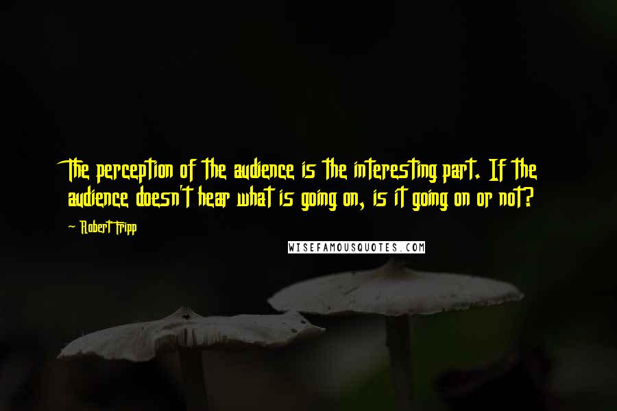 Robert Fripp Quotes: The perception of the audience is the interesting part. If the audience doesn't hear what is going on, is it going on or not?