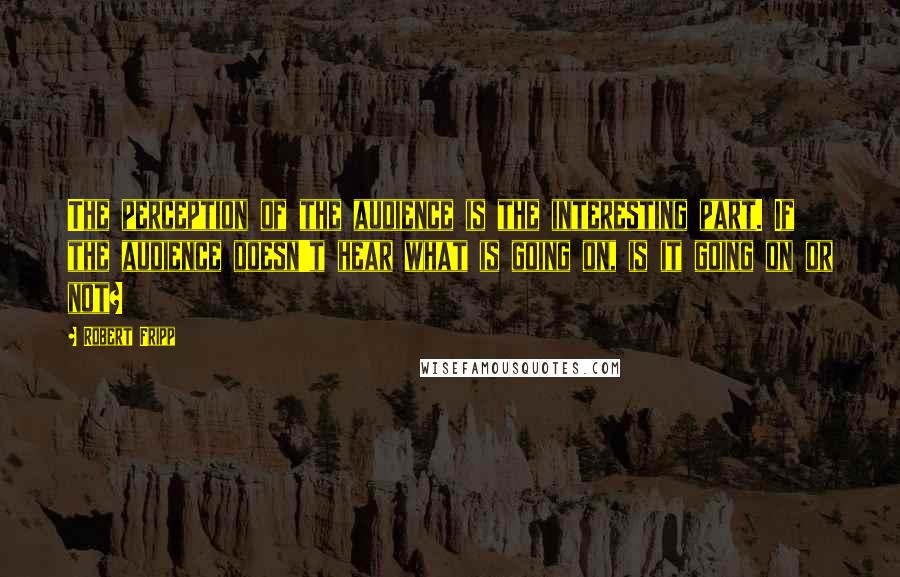 Robert Fripp Quotes: The perception of the audience is the interesting part. If the audience doesn't hear what is going on, is it going on or not?