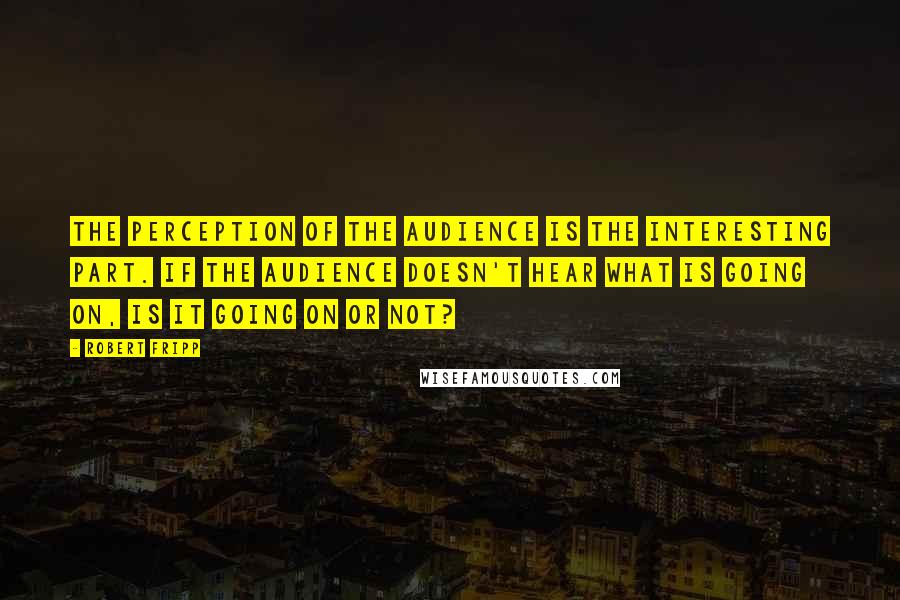 Robert Fripp Quotes: The perception of the audience is the interesting part. If the audience doesn't hear what is going on, is it going on or not?