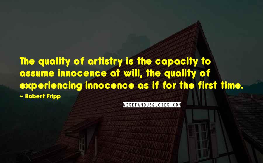 Robert Fripp Quotes: The quality of artistry is the capacity to assume innocence at will, the quality of experiencing innocence as if for the first time.