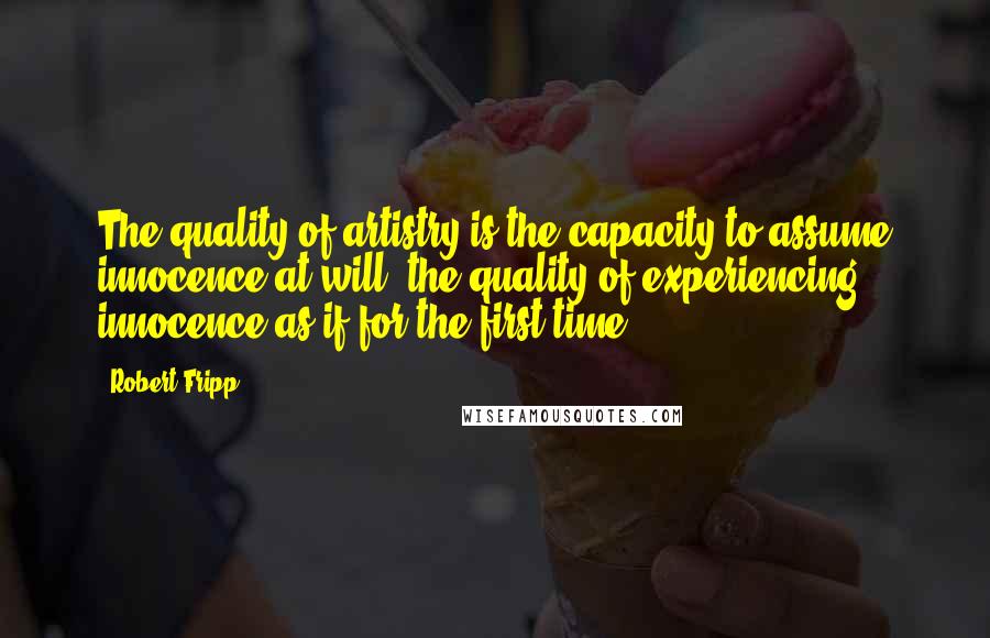 Robert Fripp Quotes: The quality of artistry is the capacity to assume innocence at will, the quality of experiencing innocence as if for the first time.