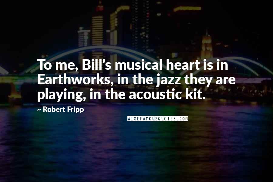 Robert Fripp Quotes: To me, Bill's musical heart is in Earthworks, in the jazz they are playing, in the acoustic kit.