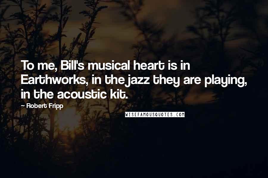 Robert Fripp Quotes: To me, Bill's musical heart is in Earthworks, in the jazz they are playing, in the acoustic kit.