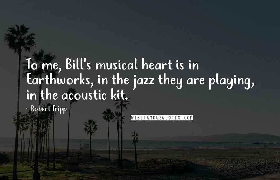 Robert Fripp Quotes: To me, Bill's musical heart is in Earthworks, in the jazz they are playing, in the acoustic kit.