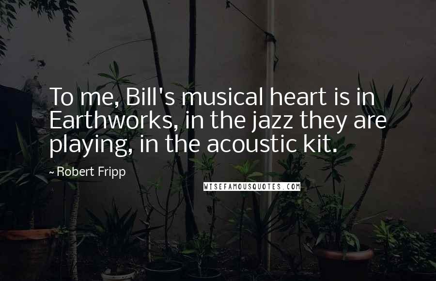 Robert Fripp Quotes: To me, Bill's musical heart is in Earthworks, in the jazz they are playing, in the acoustic kit.