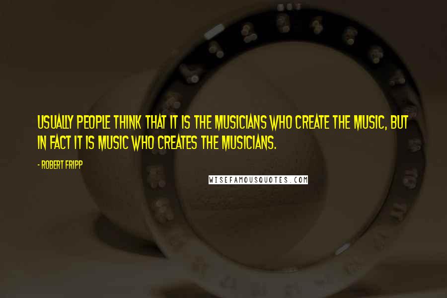 Robert Fripp Quotes: Usually people think that it is the musicians who create the music, but in fact it is music who creates the musicians.