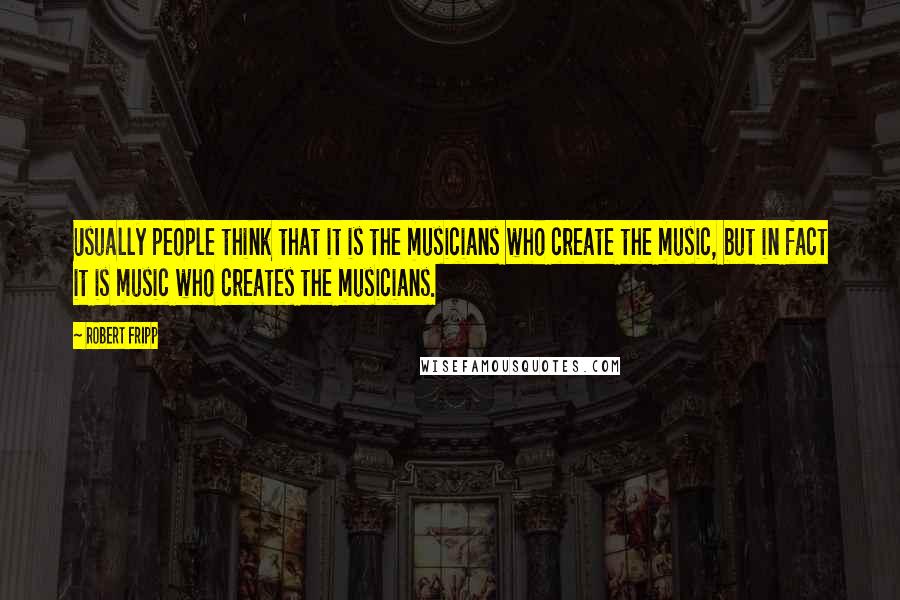 Robert Fripp Quotes: Usually people think that it is the musicians who create the music, but in fact it is music who creates the musicians.